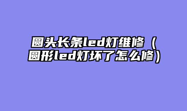 圆头长条led灯维修（圆形led灯坏了怎么修）