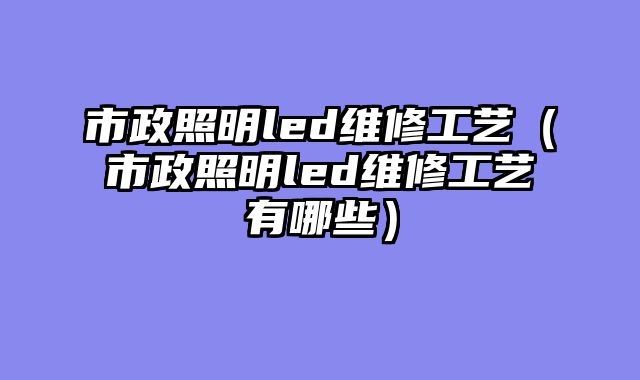市政照明led维修工艺（市政照明led维修工艺有哪些）