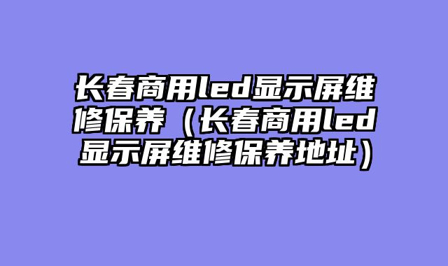 长春商用led显示屏维修保养（长春商用led显示屏维修保养地址）