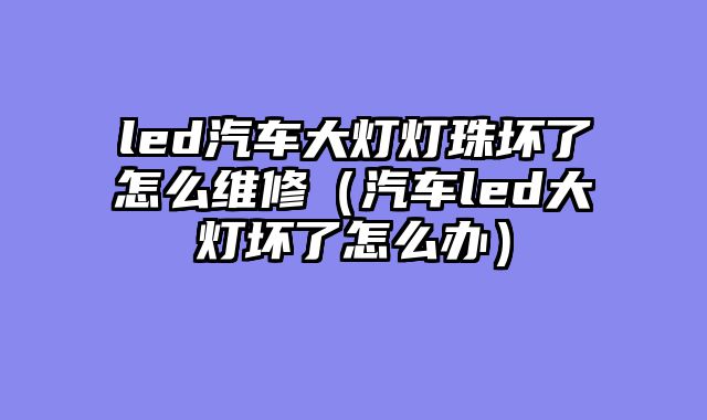 led汽车大灯灯珠坏了怎么维修（汽车led大灯坏了怎么办）