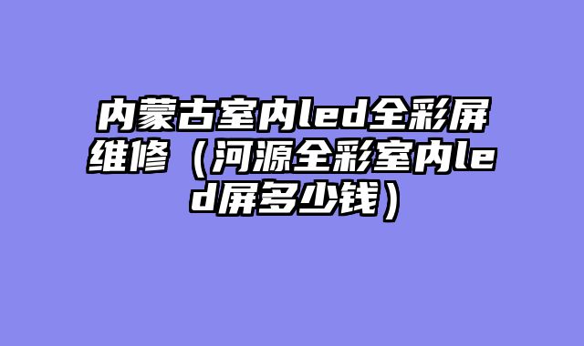 内蒙古室内led全彩屏维修（河源全彩室内led屏多少钱）