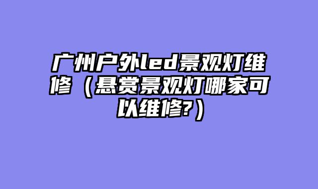广州户外led景观灯维修（悬赏景观灯哪家可以维修?）