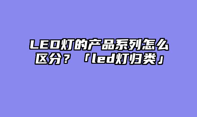 LED灯的产品系列怎么区分？「led灯归类」