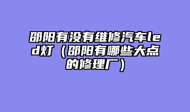 邵阳有没有维修汽车led灯（邵阳有哪些大点的修理厂）