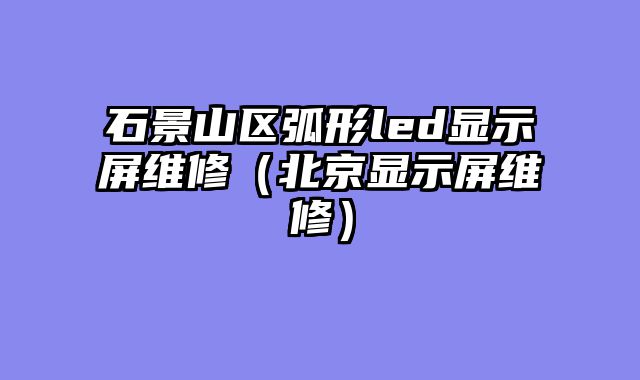 石景山区弧形led显示屏维修（北京显示屏维修）