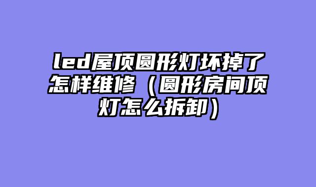 led屋顶圆形灯坏掉了怎样维修（圆形房间顶灯怎么拆卸）
