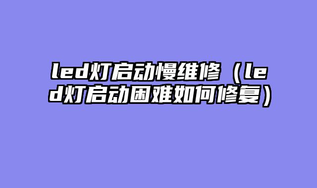 led灯启动慢维修（led灯启动困难如何修复）