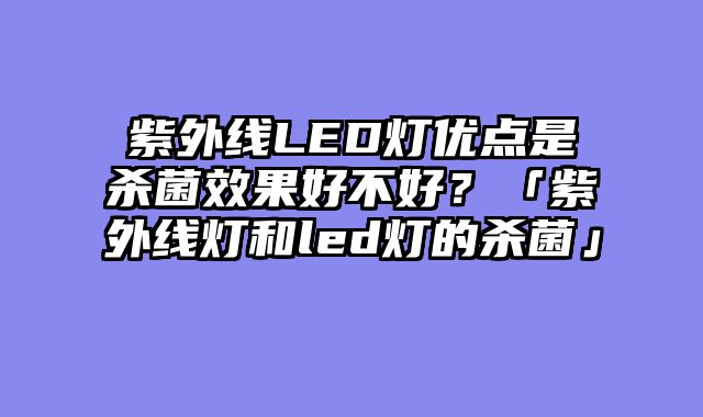 紫外线LED灯优点是杀菌效果好不好？「紫外线灯和led灯的杀菌」