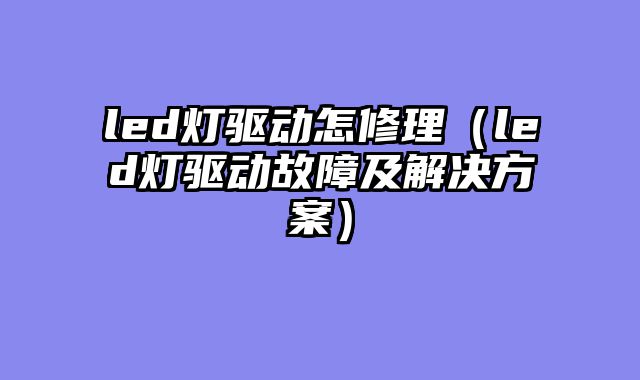 led灯驱动怎修理（led灯驱动故障及解决方案）