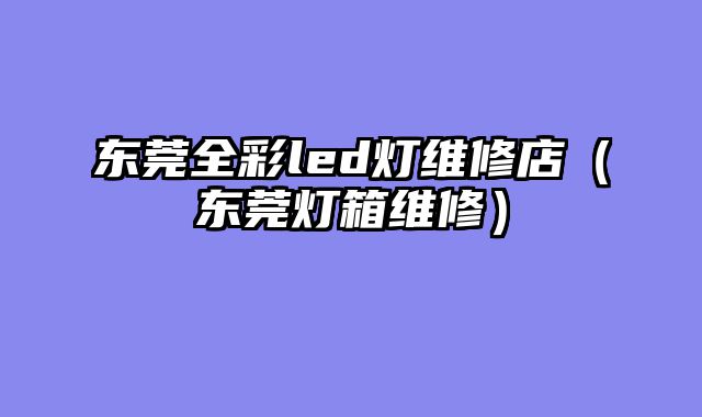 东莞全彩led灯维修店（东莞灯箱维修）