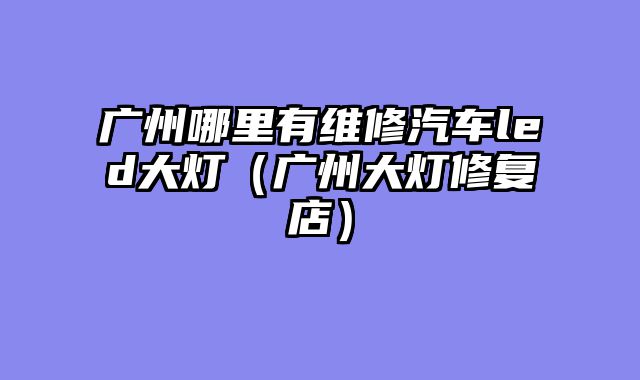 广州哪里有维修汽车led大灯（广州大灯修复店）