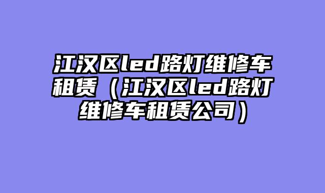 江汉区led路灯维修车租赁（江汉区led路灯维修车租赁公司）