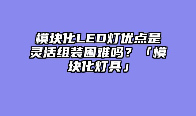 模块化LED灯优点是灵活组装困难吗？「模块化灯具」