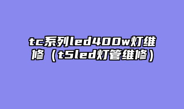 tc系列led400w灯维修（t5led灯管维修）