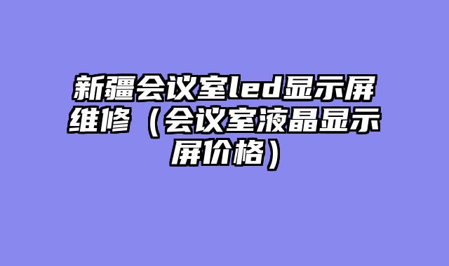 新疆会议室led显示屏维修（会议室液晶显示屏价格）