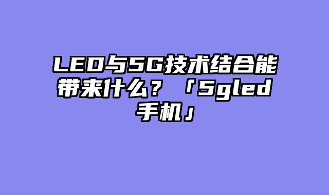 LED与5G技术结合能带来什么？「5gled手机」