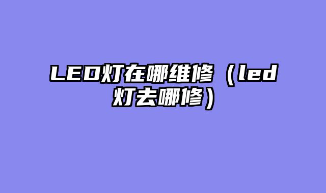 LED灯在哪维修（led灯去哪修）