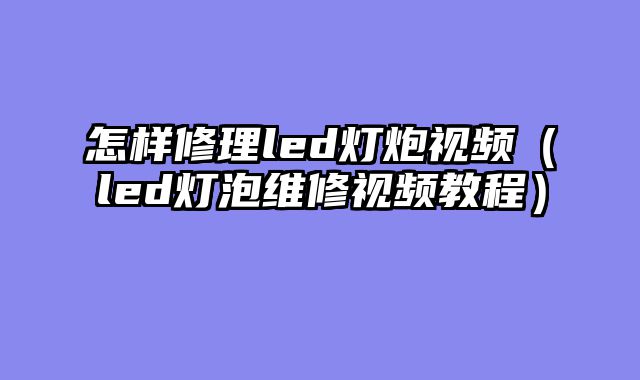 怎样修理led灯炮视频（led灯泡维修视频教程）