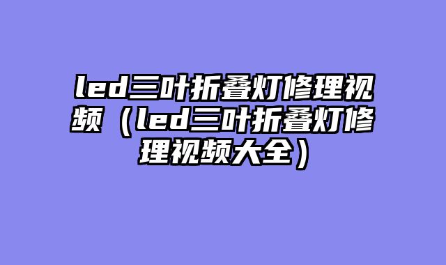led三叶折叠灯修理视频（led三叶折叠灯修理视频大全）