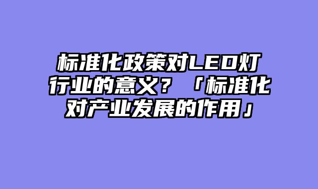 标准化政策对LED灯行业的意义？「标准化对产业发展的作用」