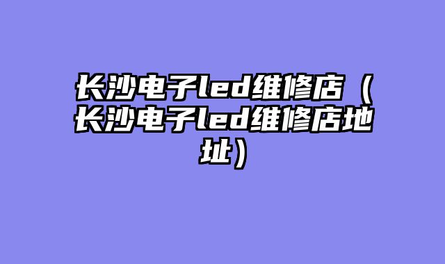 长沙电子led维修店（长沙电子led维修店地址）