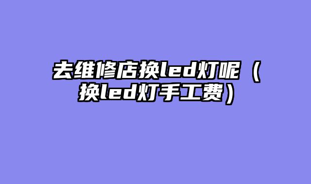 去维修店换led灯呢（换led灯手工费）