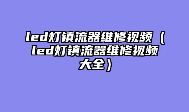 led灯镇流器维修视频（led灯镇流器维修视频大全）