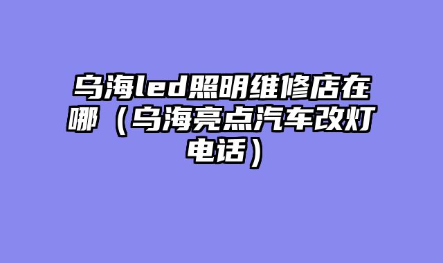 乌海led照明维修店在哪（乌海亮点汽车改灯电话）