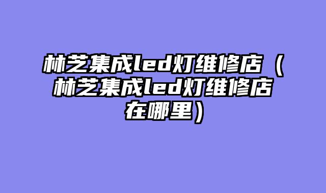 林芝集成led灯维修店（林芝集成led灯维修店在哪里）