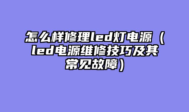 怎么样修理led灯电源（led电源维修技巧及其常见故障）