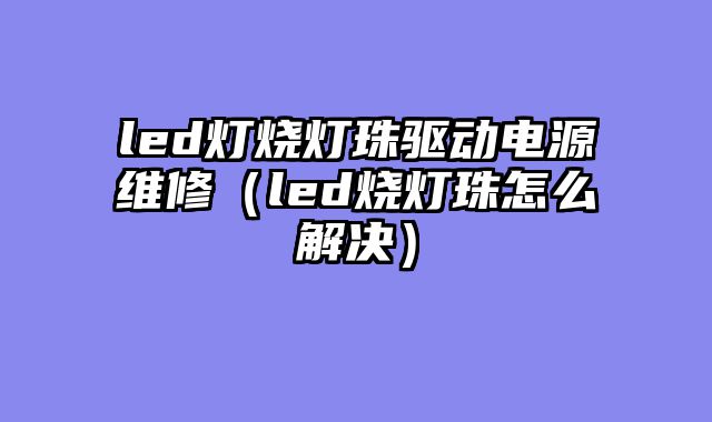 led灯烧灯珠驱动电源维修（led烧灯珠怎么解决）
