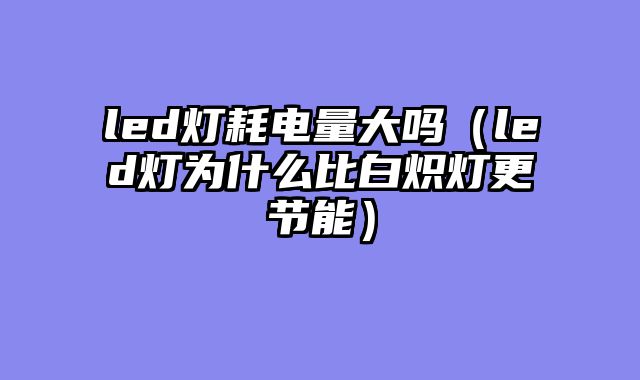 led灯耗电量大吗（led灯为什么比白炽灯更节能）