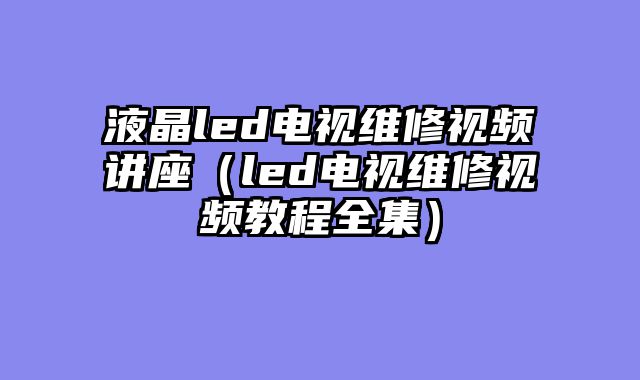 液晶led电视维修视频讲座（led电视维修视频教程全集）