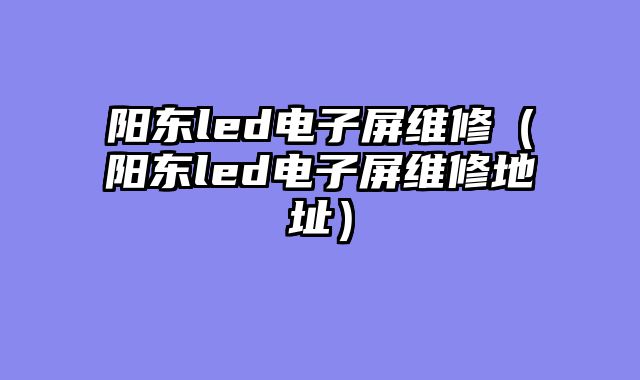 阳东led电子屏维修（阳东led电子屏维修地址）