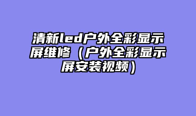 清新led户外全彩显示屏维修（户外全彩显示屏安装视频）