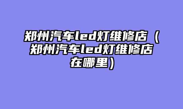 郑州汽车led灯维修店（郑州汽车led灯维修店在哪里）
