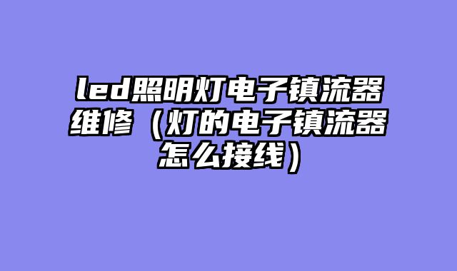 led照明灯电子镇流器维修（灯的电子镇流器怎么接线）