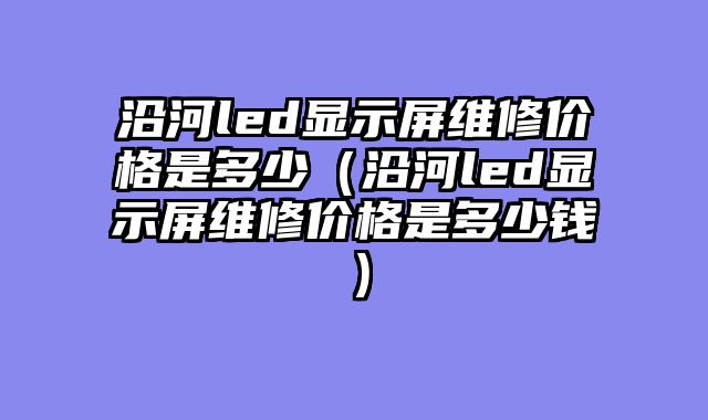 沿河led显示屏维修价格是多少（沿河led显示屏维修价格是多少钱）