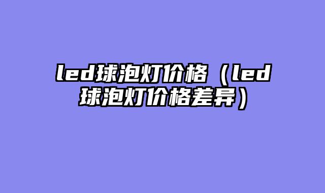 led球泡灯价格（led球泡灯价格差异）