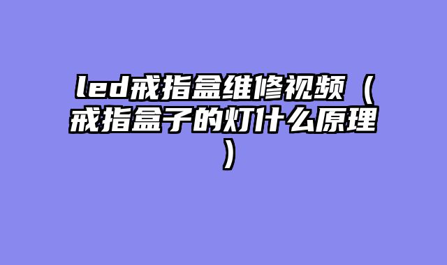 led戒指盒维修视频（戒指盒子的灯什么原理）