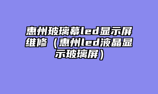 惠州玻璃幕led显示屏维修（惠州led液晶显示玻璃屏）