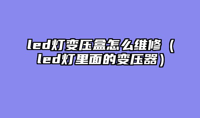 led灯变压盒怎么维修（led灯里面的变压器）