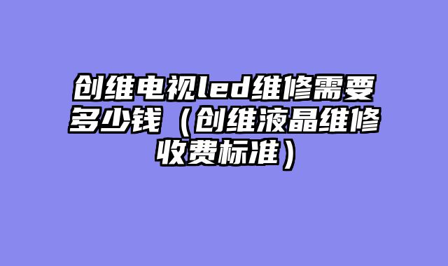 创维电视led维修需要多少钱（创维液晶维修收费标准）