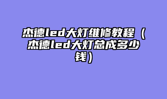 杰德led大灯维修教程（杰德led大灯总成多少钱）