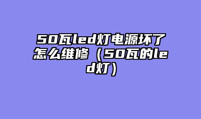50瓦led灯电源坏了怎么维修（50瓦的led灯）