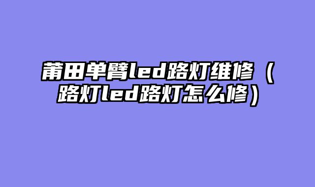 莆田单臂led路灯维修（路灯led路灯怎么修）