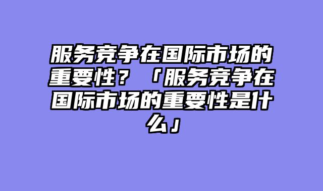 服务竞争在国际市场的重要性？「服务竞争在国际市场的重要性是什么」