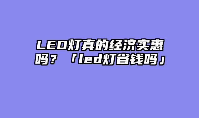 LED灯真的经济实惠吗？「led灯省钱吗」