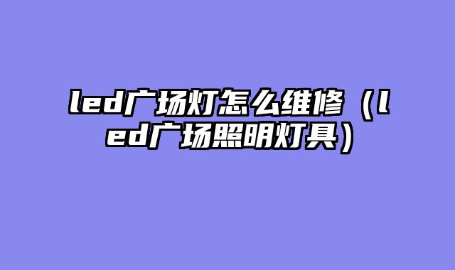 led广场灯怎么维修（led广场照明灯具）
