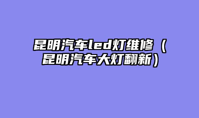 昆明汽车led灯维修（昆明汽车大灯翻新）